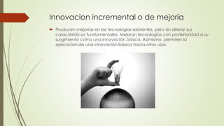 Innovacion incremental o de mejoría
 Producen mejorías en las tecnologías existentes, pero sin alterar sus
características fundamentales. Mejoran tecnologías con posterioridad a su
surgimiento como una innovación básica. Asimismo, permiten la
aplicación de una innovación básica hacia otros usos.
 