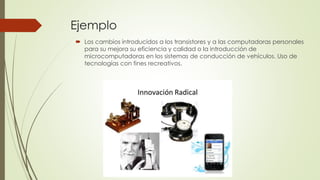 Ejemplo
 Los cambios introducidos a los transistores y a las computadoras personales
para su mejora su eficiencia y calidad o la introducción de
microcomputadoras en los sistemas de conducción de vehículos. Uso de
tecnologías con fines recreativos.
 