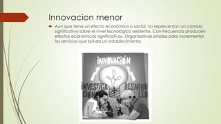 Innovacion menor
 Aun que tiene un efecto económico o social, no reprecentan un cambio
significativo sobre el nivel tecnológico existente. Con frecuencia producen
efectos económicos significativos. Organizativas simples para incrementar
los servicios que brinda un establecimiento.
 