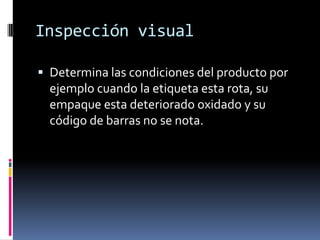 Inspección visual Determina las condiciones del producto por ejemplo cuando la etiqueta esta rota, su empaque esta deteriorado oxidado y su código de barras no se nota.