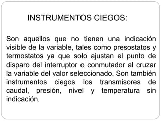 INSTRUMENTOS CIEGOS:
Son aquellos que no tienen una indicación
visible de la variable, tales como presostatos y
termostatos ya que solo ajustan el punto de
disparo del interruptor o conmutador al cruzar
la variable del valor seleccionado. Son también
instrumentos ciegos los transmisores de
caudal, presión, nivel y temperatura sin
indicación.
 