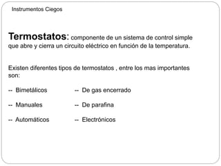 Instrumentos Ciegos
Termostatos: componente de un sistema de control simple
que abre y cierra un circuito eléctrico en función de la temperatura.
Existen diferentes tipos de termostatos , entre los mas importantes
son:
-- Bimetálicos -- De gas encerrado
-- Manuales -- De parafina
-- Automáticos -- Electrónicos
 