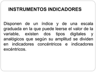 INSTRUMENTOS INDICADORES
Disponen de un índice y de una escala
graduada en la que puede leerse el valor de la
variable, existen dos tipos digitales y
analógicos que según su amplitud se dividen
en indicadores concéntricos e indicadores
excéntricos.
 