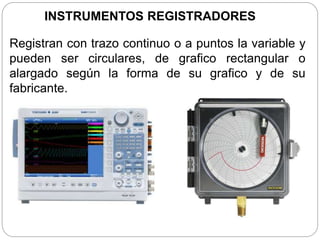 INSTRUMENTOS REGISTRADORES
Registran con trazo continuo o a puntos la variable y
pueden ser circulares, de grafico rectangular o
alargado según la forma de su grafico y de su
fabricante.
 