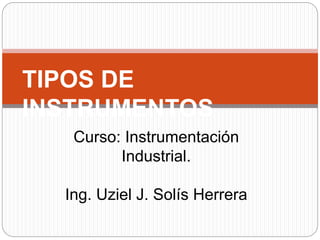TIPOS DE
INSTRUMENTOS
Curso: Instrumentación
Industrial.
Ing. Uziel J. Solís Herrera
 
