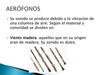  Su sonido se produce debido a la vibración de
una columna de aire. Según el material y
sonoridad se dividen en:
 Viento madera: aquellos que en su origen
eran de madera. Su sonido es dulce.
 