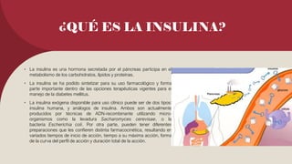 ¿QUÉ ES LA INSULINA?
• La insulina es una hormona secretada por el páncreas participa en el
metabolismo de los carbohidratos, lípidos y proteínas.
• La insulina se ha podido sintetizar para su uso farmacológico y forma
parte importante dentro de las opciones terapéuticas vigentes para el
manejo de la diabetes mellitus.
• La insulina exógena disponible para uso clínico puede ser de dos tipos:
insulina humana, y análogos de insulina. Ambos son actualmente
producidos por técnicas de ADN-recombinante utilizando micro-
organismos como la levadura Sacharomyces cerevisae, o la
bacteria Escherichia coli. Por otra parte, pueden tener diferentes
preparaciones que les confieren distinta farmacocinética, resultando en
variados tiempos de inicio de acción, tiempo a su máxima acción, forma
de la curva del perfil de acción y duración total de la acción.
 