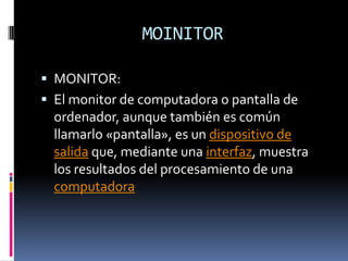 MOINITOR

 MONITOR:
 El monitor de computadora o pantalla de
  ordenador, aunque también es común
  llamarlo «pantalla», es un dispositivo de
  salida que, mediante una interfaz, muestra
  los resultados del procesamiento de una
  computadora
 