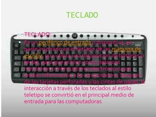 TECLADO

 TECLADO:.
 Es un periférico de entrada o dispositivo, en
  parte inspirado en el teclado de las máquina de
  escribir, que utiliza una disposición de botones o
  teclas, para que actúen como palancas
  mecánicas o interruptores electrónicos que
  envían información a la computadora. Después
  de las tarjetas perforadas y las cintas de papel, la
  interacción a través de los teclados al estilo
  teletipo se convirtió en el principal medio de
  entrada para las computadoras
 