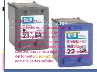  CARTUCHOS:
                   CARTUCHOS
 Un cartucho es un recipiente que
  normalmente aloja un tipo de memoria
  externa rigida, que se conecta a un
  dispositivo electrónico como: un teléfono
  móvil, una PDA, un ordenador, una vídeo
  consola, una cámara digital, etc. A diferencia
  del formato disco óptico, el formato cartucho
  no tiene partes móviles.
 