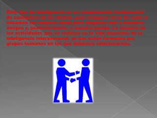 Este tipo de inteligencia es un complemento fundamental de cualquiera de las demás, pues tampoco sirve de nada si sacamos las mejores notas pero elegimos mal a nuestros amigos y, posteriormente, a nuestra pareja. La mayoría de las actividades que se realizan en la vida dependen de la inteligencia interpersonal, ya que están formadas por grupos humanos en los que debemos relacionarnos. 