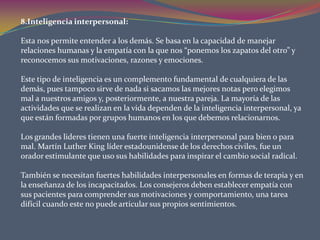 8.Inteligencia interpersonal:Esta nos permite entender a los demás. Se basa en la capacidad de manejar relaciones humanas y la empatía con la que nos “ponemos los zapatos del otro” y reconocemos sus motivaciones, razones y emociones. Este tipo de inteligencia es un complemento fundamental de cualquiera de las demás, pues tampoco sirve de nada si sacamos las mejores notas pero elegimos mal a nuestros amigos y, posteriormente, a nuestra pareja. La mayoría de las actividades que se realizan en la vida dependen de la inteligencia interpersonal, ya que están formadas por grupos humanos en los que debemos relacionarnos. Los grandes lideres tienen una fuerte inteligencia interpersonal para bien o para mal. Martín Luther King líder estadounidense de los derechos civiles, fue un orador estimulante que uso sus habilidades para inspirar el cambio social radical. También se necesitan fuertes habilidades interpersonales en formas de terapia y en la enseñanza de los incapacitados. Los consejeros deben establecer empatía con sus pacientes para comprender sus motivaciones y comportamiento, una tarea difícil cuando este no puede articular sus propios sentimientos. 