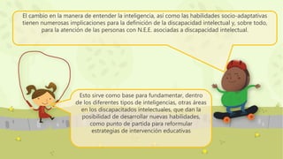 El cambio en la manera de entender la inteligencia, así como las habilidades socio-adaptativas
tienen numerosas implicaciones para la definición de la discapacidad intelectual y, sobre todo,
para la atención de las personas con N.E.E. asociadas a discapacidad intelectual.
Esto sirve como base para fundamentar, dentro
de los diferentes tipos de inteligencias, otras áreas
en los discapacitados intelectuales, que dan la
posibilidad de desarrollar nuevas habilidades,
como punto de partida para reformular
estrategias de intervención educativas
 