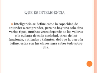 QUE ES INTELIGENCIA
 Inteligencia se define como la capacidad de
entender o comprender, pero no hay una sola sino
varios tipos, muchas veces depende de los valores
o la cultura de cada sociedad, otras de las
funciones, aptitudes o talantes, del que la usa o la
define, estas son las claves para saber todo sobre
ella.
 