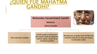 ¿QUIÉN FUE MAHATMA 
GANDHI? 
Mohandas Karamchand Gandhi 
Mahatma 
(Alma Grande) 
Líder espiritual y político 
Gandhi ayudó a la liberación 
del pueblo hindú del gobierno 
colonial inglés a través de la 
resistencia pacífica 
Honrado por su gente como el Padre del 
la Nación India por la lucha por la paz, 
los derechos civiles 
 