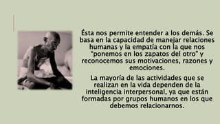 Ésta nos permite entender a los demás. Se 
basa en la capacidad de manejar relaciones 
humanas y la empatía con la que nos 
“ponemos en los zapatos del otro” y 
reconocemos sus motivaciones, razones y 
emociones. 
La mayoría de las actividades que se 
realizan en la vida dependen de la 
inteligencia interpersonal, ya que están 
formadas por grupos humanos en los que 
debemos relacionarnos. 
 