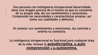 Una persona con inteligencia intrapersonal desarrollada 
tiene una imagen precisa de sí mismo ya que es consiente 
de su propia vida, de sus sentimientos y emociones. 
Comprende las necesidades y características propias, así 
como sus cualidades y defectos. 
Al conocer sus sentimientos y emociones, las controla y 
orienta su conducta. 
La inteligencia intrapersonal es funcional para cualquier área 
de la vida. Incluye la autodisciplina, la auto 
comprensión y la autoestima. 
 