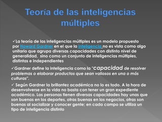 Teoría de las inteligencias
múltiples
Gardner define la inteligencia como la "capacidad de resolver
problemas o elaborar productos que sean valiosos en una o más
culturas".
La teoría de las inteligencias múltiples es un modelo propuesto
por Howard Gardner en el que la inteligencia no es vista como algo
unitario que agrupa diversas capacidades con distinto nivel de
generalidad, sino como un conjunto de inteligencias múltiples,
distintas e independientes
 Según Gardner la brillantez académica no lo es todo. A la hora de
desenvolverse en la vida no basta con tener un gran expediente
académico. Las personas tienen diversas capacidades hay unas que
son buenas en los deportes, otras buenas en los negocios, otras son
buenas al socializar y conocer gente; en cada campo se utiliza un
tipo de inteligencia distinto
 