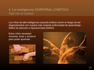 Los niños de alta inteligencia corporal-cinética corren el riesgo de ser diagnosticados con nuestra más reciente enfermedad de aprendizaje: Déficit de atención e hiperactividad (DDAH).  Estos niños necesitan  moverse, tocar y construir  para poder aprender. 4. La inteligencia CORPORAL-CINÉTICA Ágil con el cuerpo 