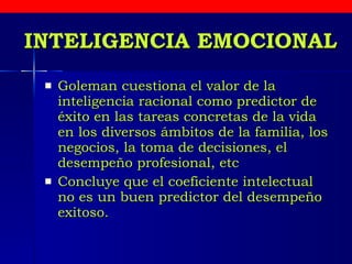 INTELIGENCIA EMOCIONAL Goleman  cuestiona el valor de la inteligencia racional como predictor de éxito en las tareas concretas de la vida en los diversos ámbitos de la familia, los negocios, la toma de decisiones, el desempeño profesional, etc   Concluye que el coeficiente intelectual no es un buen predictor del desempeño exitoso.  