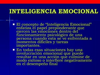 INTELIGENCIA EMOCIONAL El concepto de “Inteligencia Emocional” enfatiza el papel preponderante que ejercen las emociones dentro del funcionamiento psicológico de una persona cuando esta se ve enfrentada a momentos difíciles y tareas  importantes. En todas esas situaciones hay una involucración emocional que puede resultar en una acción que culmine de modo exitoso o interfiere negativamente en el desempeño final   