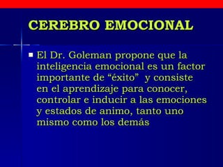 CEREBRO EMOCIONAL El Dr. Goleman propone que la inteligencia emocional es un factor importante de “éxito”  y consiste en el aprendizaje para conocer, controlar e inducir a las emociones y estados de animo, tanto uno mismo como los demás   