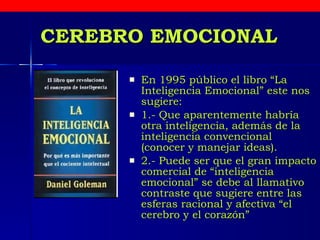 CEREBRO EMOCIONAL En 1995 público el libro “La Inteligencia Emocional” este nos sugiere:  1.- Que aparentemente habría otra inteligencia, además de la inteligencia convencional  (conocer y manejar ideas). 2.- Puede ser que el gran impacto comercial de “inteligencia emocional” se debe al llamativo contraste que sugiere entre las esferas racional y afectiva “el cerebro y el corazón” 