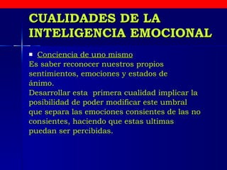 CUALIDADES DE LA INTELIGENCIA EMOCIONAL Conciencia de uno mismo   Es saber reconocer nuestros propios  sentimientos, emociones y estados de ánimo.  Desarrollar esta  primera cualidad implicar la  posibilidad de poder modificar este umbral  que separa las emociones consientes de las no consientes, haciendo que estas ultimas  puedan ser percibidas.  