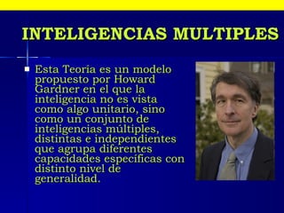 Esta Teoría es un modelo propuesto por Howard Gardner en el que la inteligencia no es vista como algo unitario, sino como un conjunto de inteligencias múltiples, distintas e independientes que agrupa diferentes capacidades específicas con distinto nivel de generalidad.  INTELIGENCIAS MULTIPLES 
