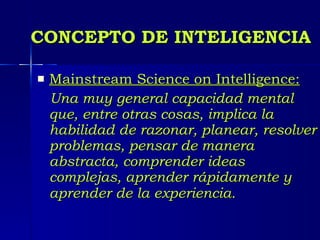 CONCEPTO DE INTELIGENCIA Mainstream Science on Intelligence:   Una muy general capacidad mental que, entre otras cosas, implica la habilidad de razonar, planear, resolver problemas, pensar de manera abstracta, comprender ideas complejas, aprender rápidamente y aprender de la experiencia.   