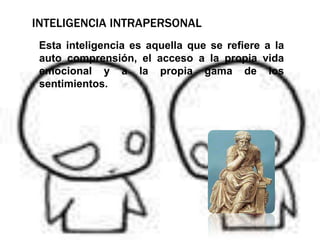 Inteligencia intrapersonal    Esta inteligencia es aquella que se refiere a la auto comprensión, el acceso a la propia vida emocional y a la propia gama de los sentimientos.