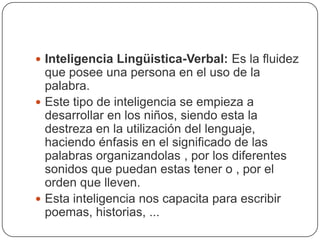 Inteligencia Lingüistica-Verbal: Es la fluidez que posee una persona en el uso de la palabra.Este tipo de inteligencia se empieza a desarrollar en los niños, siendo esta la destreza en la utilización del lenguaje, haciendo énfasis en el significado de las palabras organizandolas , por los diferentes sonidos que puedan estas tener o , por el orden que lleven.Esta inteligencia nos capacita para escribir poemas, historias, ...