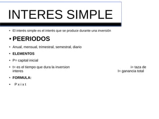 INTERES SIMPLE
● El interés simple es el interés que se produce durante una inversión
● PEERIODOS
● Anual, mensual, trimestral, semestral, diario
● ELEMENTOS
● P= capital inicial
● t= es el tiempo que dura la inversion i= taza de
interes I= ganancia total
● FORMULA:
● P x i x t