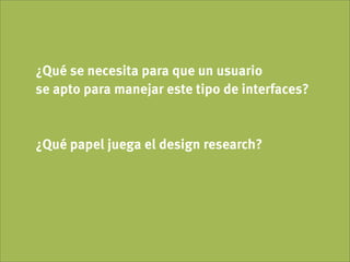 ¿Qué se necesita para que un usuario
se apto para manejar este tipo de interfaces?


¿Qué papel juega el design research?
 
