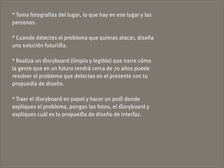 * Toma fotografías del lugar, lo que hay en ese lugar y las
personas.

* Cuando detectes el problema que quieras atacar, diseña
una solución futuriﬆa.

* Realiza un ﬆoryboard (limpio y legible) que narre cómo
la gente que en un futuro tendrá cerca de 70 años puede
resolver el problema que detectas en el presente con tu
propueﬆa de diseño.

* Traer el ﬆoryboard en papel y hacer un poﬆ donde
expliques el problema, pongas las fotos, el ﬆoryboard y
expliques cuál es tu propueﬆa de diseño de interfaz.
 