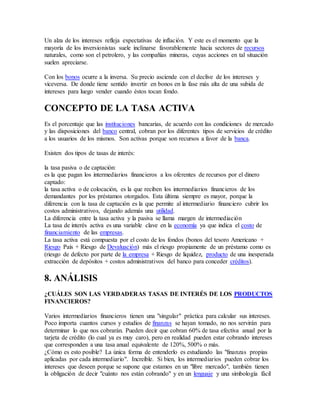 Un alza de los intereses refleja expectativas de inflación. Y este es el momento que la
mayoría de los inversionistas suele inclinarse favorablemente hacia sectores de recursos
naturales, como son el petrolero, y las compañías mineras, cuyas acciones en tal situación
suelen apreciarse.
Con los bonos ocurre a la inversa. Su precio asciende con el declive de los intereses y
viceversa. De donde tiene sentido invertir en bonos en la fase más alta de una subida de
intereses para luego vender cuando éstos tocan fondo.
CONCEPTO DE LA TASA ACTIVA
Es el porcentaje que las instituciones bancarias, de acuerdo con las condiciones de mercado
y las disposiciones del banco central, cobran por los diferentes tipos de servicios de crédito
a los usuarios de los mismos. Son activas porque son recursos a favor de la banca.
Existen dos tipos de tasas de interés:
la tasa pasiva o de captación:
es la que pagan los intermediarios financieros a los oferentes de recursos por el dinero
captado:
la tasa activa o de colocación, es la que reciben los intermediarios financieros de los
demandantes por los préstamos otorgados. Esta última siempre es mayor, porque la
diferencia con la tasa de captación es la que permite al intermediario financiero cubrir los
costos administrativos, dejando además una utilidad.
La diferencia entre la tasa activa y la pasiva se llama margen de intermediación
La tasa de interés activa es una variable clave en la economía ya que indica el costo de
financiamiento de las empresas.
La tasa activa está compuesta por el costo de los fondos (bonos del tesoro Americano +
Riesgo País + Riesgo de Devaluación) más el riesgo propiamente de un préstamo como es
(riesgo de defecto por parte de la empresa + Riesgo de liquidez, producto de una inesperada
extracción de depósitos + costos administrativos del banco para conceder créditos).
8. ANÁLISIS
¿CUÁLES SON LAS VERDADERAS TASAS DE INTERÉS DE LOS PRODUCTOS
FINANCIEROS?
Varios intermediarios financieros tienen una "singular" práctica para calcular sus intereses.
Poco importa cuantos cursos y estudios de finanzas se hayan tomado, no nos servirán para
determinar lo que nos cobrarán. Pueden decir que cobran 60% de tasa efectiva anual por la
tarjeta de crédito (lo cual ya es muy caro), pero en realidad pueden estar cobrando intereses
que corresponden a una tasa anual equivalente de 120%, 500% o más.
¿Cómo es esto posible? La única forma de entenderlo es estudiando las "finanzas propias
aplicadas por cada intermediario". Increíble. Si bien, los intermediarios pueden cobrar los
intereses que deseen porque se supone que estamos en un "libre mercado", también tienen
la obligación de decir "cuánto nos están cobrando" y en un lenguaje y una simbología fácil
 