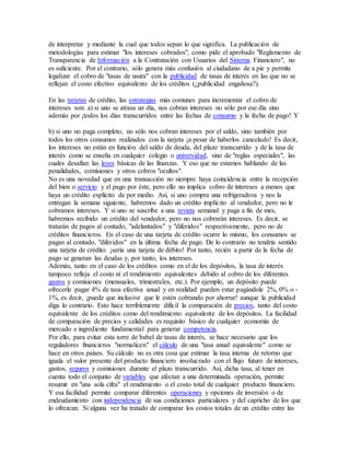 de interpretar y mediante la cual que todos sepan lo que significa. La publicación de
metodologías para estimar "los intereses cobrados", como pide el aprobado "Reglamento de
Transparencia de Información a la Contratación con Usuarios del Sistema Financiero", no
es suficiente. Por el contrario, sólo genera más confusión al ciudadano de a pie y permite
legalizar el cobro de "tasas de usura" con la publicidad de tasas de interés en las que no se
reflejan el costo efectivo equivalente de los créditos (¿publicidad engañosa?).
En las tarjetas de crédito, las estrategias más comunes para incrementar el cobro de
intereses son: a) si uno se atrasa un día, nos cobran intereses no sólo por ese día sino
además por ¡todos los días transcurridos entre las fechas de consumo y la fecha de pago! Y
b) si uno no paga completo, no sólo nos cobran intereses por el saldo, sino también por
todos los otros consumos realizados con la tarjeta ¡a pesar de haberlos cancelado! Es decir,
los intereses no están en función del saldo de deuda, del plazo transcurrido y de la tasa de
interés como se enseña en cualquier colegio o universidad, sino de "reglas especiales", las
cuales desafían las leyes básicas de las finanzas. Y eso que no estamos hablando de las
penalidades, comisiones y otros cobros "ocultos".
No es una novedad que en una transacción no siempre haya coincidencia entre la recepción
del bien o servicio y el pago por éste, pero ello no implica cobro de intereses a menos que
haya un crédito explícito de por medio. Así, si uno compra una refrigeradora y nos la
entregan la semana siguiente, habremos dado un crédito implícito al vendedor, pero no le
cobramos intereses. Y si uno se suscribe a una revista semanal y paga a fin de mes,
habremos recibido un crédito del vendedor, pero no nos cobrarán intereses. Es decir, se
tratarán de pagos al contado, "adelantados" y "diferidos" respectivamente, pero no de
créditos financieros. En el caso de una tarjeta de crédito ocurre lo mismo, los consumos se
pagan al contado, "diferidos" en la última fecha de pago. De lo contrario no tendría sentido
una tarjeta de crédito: ¡sería una tarjeta de débito! Por tanto, recién a partir de la fecha de
pago se generan las deudas y, por tanto, los intereses.
Además, tanto en el caso de los créditos como en el de los depósitos, la tasa de interés
tampoco refleja el costo ni el rendimiento equivalentes debido al cobro de los diferentes
gastos y comisiones (mensuales, trimestrales, etc.). Por ejemplo, un depósito puede
ofrecerle pagar 4% de tasa efectiva anual y en realidad pueden estar pagándole 2%, 0% o -
1%, es decir, ¡puede que inclusive que le estén cobrando por ahorrar! aunque la publicidad
diga lo contrario. Esto hace terriblemente difícil la comparación de precios, tanto del costo
equivalente de los créditos como del rendimiento equivalente de los depósitos. La facilidad
de comparación de precios y calidades es requisito básico de cualquier economía de
mercado e ingrediente fundamental para generar competencia.
Por ello, para evitar esta torre de babel de tasas de interés, se hace necesario que los
reguladores financieros "normalicen" el cálculo de una "tasa anual equivalente" como se
hace en otros países. Su cálculo no es otra cosa que estimar la tasa interna de retorno que
iguala el valor presente del producto financiero involucrado con el flujo futuro de intereses,
gastos, seguros y comisiones durante el plazo transcurrido. Así, dicha tasa, al tener en
cuenta todo el conjunto de variables que afectan a una determinada operación, permite
resumir en "una sola cifra" el rendimiento o el costo total de cualquier producto financiero.
Y esa facilidad permite comparar diferentes operaciones y opciones de inversión o de
endeudamiento con independencia de sus condiciones particulares y del capricho de los que
lo ofrezcan. Si alguna vez ha tratado de comparar los costos totales de un crédito entre las
 