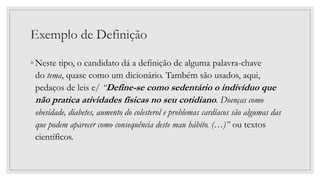Exemplo de Definição
◦ Neste tipo, o candidato dá a definição de alguma palavra-chave
do tema, quase como um dicionário. Também são usados, aqui,
pedaços de leis e/ “Define-se como sedentário o indivíduo que
não pratica atividades físicas no seu cotidiano. Doenças como
obesidade, diabetes, aumento do colesterol e problemas cardíacos são algumas das
que podem aparecer como consequência deste mau hábito. (…)” ou textos
científicos.
 