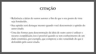 CITAÇÃO
◦ Referência a ideias de outros autores a fim de que o seu ponto de vista
seja fortalecido.
◦ Sua opinião será destaque mesmo quando você desconstruir a opinião do
autor citado.
◦ Uma das formas para desconstrução da ideia de outro autor é utilizar o
recurso exemplificação; isso é possível quando se tem conhecimento de um
dado estatístico, por exemplo, que comprove a não veracidade do que é
defendido pelo autor citado.
 