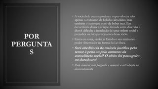 POR
PERGUNTA
S
◦ A sociedade contemporânea supervaloriza não
apenas o consumo de bebidas alcoólicas, mas
também o status que o ato de beber traz. Em
decorrência disso, a relação travada entre diversão e
álcool dificulta a instalação de uma ordem social e
prejudica os não-participantes desse ciclo.
◦ Entra em cena, então, o Estado e seu intrínseco
poder observador na forma da Lei Seca.
◦ Será obediência da maioria justifica pelo
temor à pena ou pelo aumento da
consciência social? O efeito foi passageiro
ou duradouro?
◦ Pode começar com pergunta e começar a introdução no
desenvolvimento
 