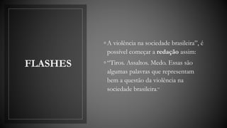 FLASHES
◦ A violência na sociedade brasileira”, é
possível começar a redação assim:
◦ “Tiros. Assaltos. Medo. Essas são
algumas palavras que representam
bem a questão da violência na
sociedade brasileira.”
 
