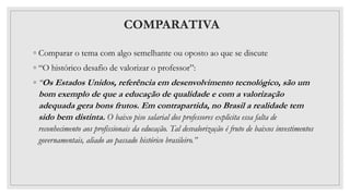 COMPARATIVA
◦ Comparar o tema com algo semelhante ou oposto ao que se discute
◦ “O histórico desafio de valorizar o professor”:
◦ “Os Estados Unidos, referência em desenvolvimento tecnológico, são um
bom exemplo de que a educação de qualidade e com a valorização
adequada gera bons frutos. Em contrapartida, no Brasil a realidade tem
sido bem distinta. O baixo piso salarial dos professores explicita essa falta de
reconhecimento aos profissionais da educação. Tal desvalorização é fruto de baixos investimentos
governamentais, aliado ao passado histórico brasileiro.”
 