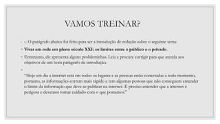 VAMOS TREINAR?
◦ 1. O parágrafo abaixo foi feito para ser a introdução de redação sobre o seguinte tema:
◦ Viver em rede em pleno século XXI: os limites entre o público e o privado.
◦ Entretanto, ele apresenta alguns probleminhas. Leia e procure corrigir para que atenda aos
objetivos de um bom parágrafo de introdução.
◦
“Hoje em dia a internet está em todos os lugares e as pessoas estão conectadas a todo momento,
portanto, as informações correm mais rápido e tem algumas pessoas que não conseguem entender
o limite da informação que deve-se publicar na internet. É preciso entender que a internet é
perigosa e devemos tomar cuidado com o que postamos.”
 