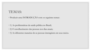TEMAS:
◦ Produzir uma INTRODUÇÃO com os seguintes temas:
◦ 1) As problemáticas da saúde pública no Brasil;
◦ 2) O envelhecimento das pessoas nos dias atuais;
◦ 3) As diferentes maneiras de as pessoas interagirem em seus meios.
 