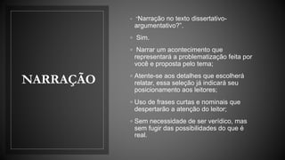 NARRAÇÃO
◦ “Narração no texto dissertativo-
argumentativo?”.
◦ Sim.
◦ Narrar um acontecimento que
representará a problematização feita por
você e proposta pelo tema;
◦ Atente-se aos detalhes que escolherá
relatar, essa seleção já indicará seu
posicionamento aos leitores;
◦ Uso de frases curtas e nominais que
despertarão a atenção do leitor;
◦ Sem necessidade de ser verídico, mas
sem fugir das possibilidades do que é
real.
 
