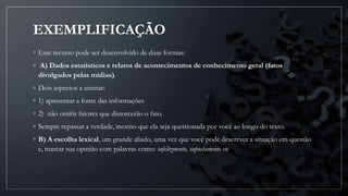 EXEMPLIFICAÇÃO
◦ Esse recurso pode ser desenvolvido de duas formas:
◦ A) Dados estatísticos e relatos de acontecimentos de conhecimento geral (fatos
divulgados pelas mídias).
◦ Dois aspectos a atentar:
◦ 1) apresentar a fonte das informações
◦ 2) não omitir fatores que distorcerão o fato.
◦ Sempre repassar a verdade, mesmo que ela seja questionada por você ao longo do texto.
◦ B) A escolha lexical, um grande aliado, uma vez que você pode descrever a situação em questão
e, marcar sua opinião com palavras como: infelizmente, supostamente etc
 