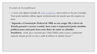 Exemplo de Exemplificação
◦ o texto com algum exemplo de dado estatístico, uma notícia ou lei, por exemplo.
Você pode também utilizar algum conhecimento de mundo que diz respeito ao
tema
◦ “Segundo a Constituição Federal de 1988, no seu artigo 196, é dever do
Estado garantir o acesso à saúde, bem como é responsável pelas medidas
públicas para zelar pelo bem-estar físico de todos os cidadãos
brasileiros. Assim, faz-se necessário que o Poder Público atente-se para o sedentarismo
enquanto situação que põe em risco a saúde de milhares de cidadãos do país.”
 
