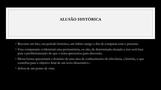 ALUSÃO HISTÓRICA
◦ Recortar um fato, um período histórico, um hábito antigo a fim de comparar com o presente.
◦ Essa comparação evidenciará uma permanência, ou não, de determinada situação e isso será base
para a problematização do que o tema apresentou para discussão.
◦ Dessa forma apresentará o domínio de uma área de conhecimento de relevância, a história, o que
contribui para o objetivo final de um texto dissertativo-:
◦ defesa de um ponto de vista.
 