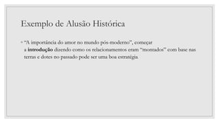 Exemplo de Alusão Histórica
◦ “A importância do amor no mundo pós-moderno”, começar
a introdução dizendo como os relacionamentos eram “montados” com base nas
terras e dotes no passado pode ser uma boa estratégia.
 