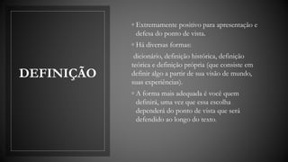 DEFINIÇÃO
◦ Extremamente positivo para apresentação e
defesa do ponto de vista.
◦ Há diversas formas:
dicionário, definição histórica, definição
teórica e definição própria (que consiste em
definir algo a partir de sua visão de mundo,
suas experiências).
◦ A forma mais adequada é você quem
definirá, uma vez que essa escolha
dependerá do ponto de vista que será
defendido ao longo do texto.
 